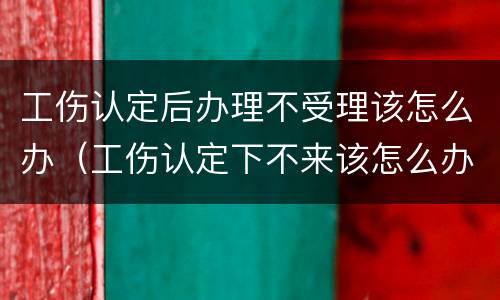 工伤认定后办理不受理该怎么办（工伤认定下不来该怎么办）