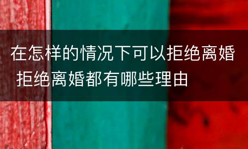 在怎样的情况下可以拒绝离婚 拒绝离婚都有哪些理由