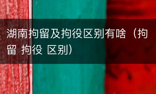 湖南拘留及拘役区别有啥（拘留 拘役 区别）