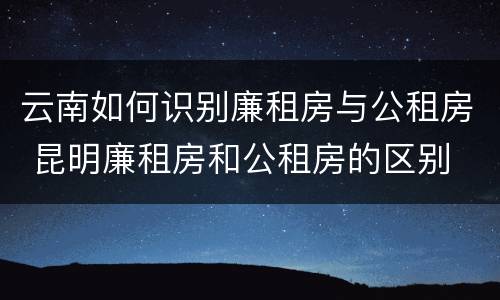 云南如何识别廉租房与公租房 昆明廉租房和公租房的区别