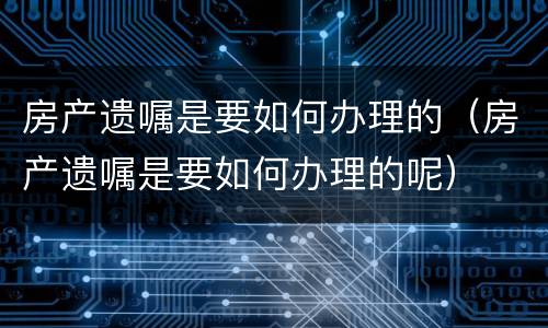 房产遗嘱是要如何办理的（房产遗嘱是要如何办理的呢）
