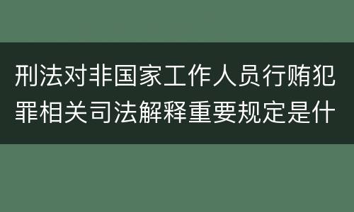 刑法对非国家工作人员行贿犯罪相关司法解释重要规定是什么