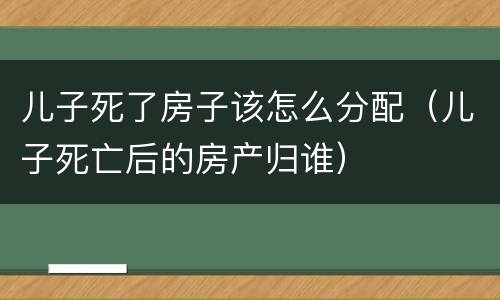 儿子死了房子该怎么分配（儿子死亡后的房产归谁）