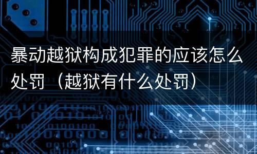 暴动越狱构成犯罪的应该怎么处罚（越狱有什么处罚）
