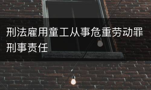 刑法雇用童工从事危重劳动罪刑事责任