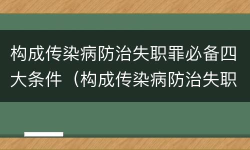 构成传染病防治失职罪必备四大条件（构成传染病防治失职罪必备四大条件是）