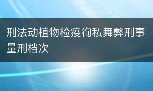刑法动植物检疫徇私舞弊刑事量刑档次