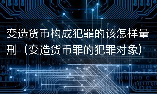 变造货币构成犯罪的该怎样量刑（变造货币罪的犯罪对象）