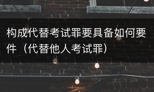 构成代替考试罪要具备如何要件（代替他人考试罪）
