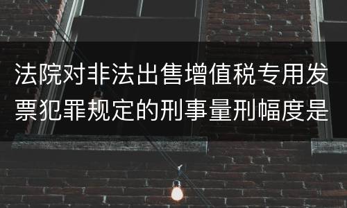 法院对非法出售增值税专用发票犯罪规定的刑事量刑幅度是什么