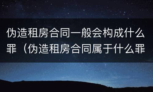 伪造租房合同一般会构成什么罪（伪造租房合同属于什么罪）
