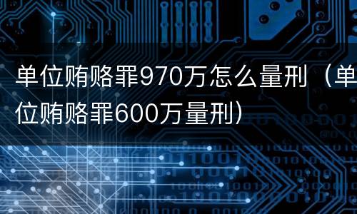 单位贿赂罪970万怎么量刑（单位贿赂罪600万量刑）