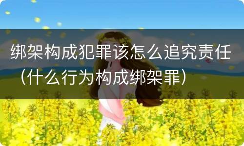 绑架构成犯罪该怎么追究责任（什么行为构成绑架罪）