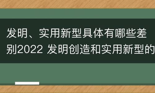 发明、实用新型具体有哪些差别2022 发明创造和实用新型的区别