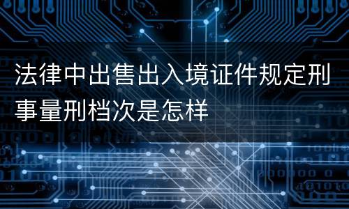 法律中出售出入境证件规定刑事量刑档次是怎样