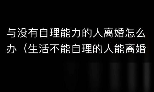 与没有自理能力的人离婚怎么办（生活不能自理的人能离婚吗）