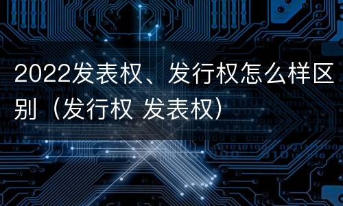 2022发表权、发行权怎么样区别（发行权 发表权）