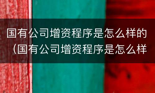 国有公司增资程序是怎么样的（国有公司增资程序是怎么样的呢）