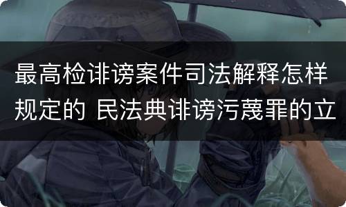 最高检诽谤案件司法解释怎样规定的 民法典诽谤污蔑罪的立案标准