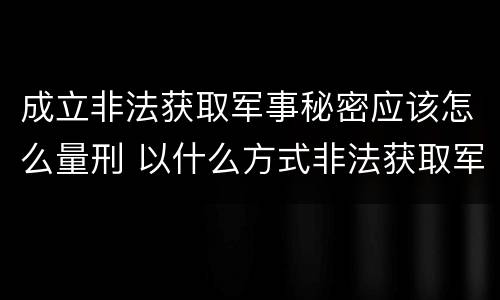 成立非法获取军事秘密应该怎么量刑 以什么方式非法获取军事秘密的构成非法获取军事秘密罪