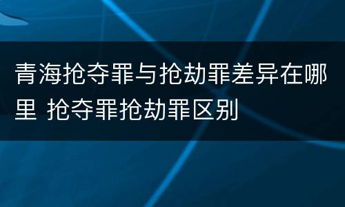 青海抢夺罪与抢劫罪差异在哪里 抢夺罪抢劫罪区别