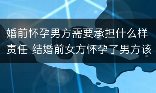 婚前怀孕男方需要承担什么样责任 结婚前女方怀孕了男方该负怎样的责任?