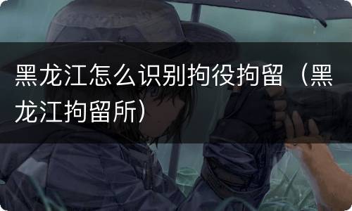 黑龙江怎么识别拘役拘留（黑龙江拘留所）