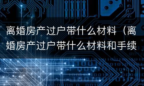 离婚房产过户带什么材料（离婚房产过户带什么材料和手续）