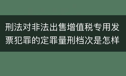刑法对非法出售增值税专用发票犯罪的定罪量刑档次是怎样的