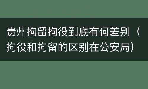 贵州拘留拘役到底有何差别（拘役和拘留的区别在公安局）