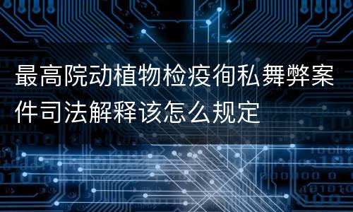 最高院动植物检疫徇私舞弊案件司法解释该怎么规定
