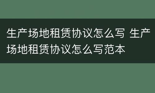生产场地租赁协议怎么写 生产场地租赁协议怎么写范本