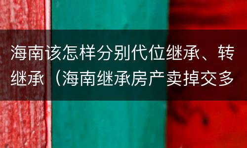 海南该怎样分别代位继承、转继承（海南继承房产卖掉交多少税）