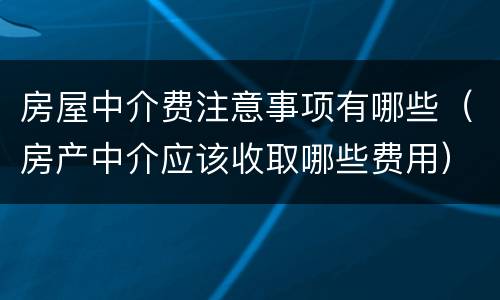 房屋中介费注意事项有哪些（房产中介应该收取哪些费用）