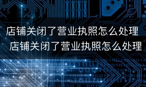 店铺关闭了营业执照怎么处理 店铺关闭了营业执照怎么处理呢