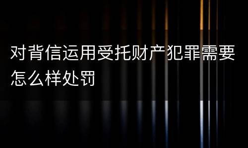 对背信运用受托财产犯罪需要怎么样处罚