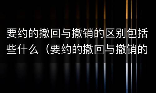要约的撤回与撤销的区别包括些什么（要约的撤回与撤销的区别包括些什么内容）