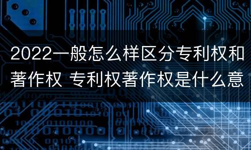 2022一般怎么样区分专利权和著作权 专利权著作权是什么意思