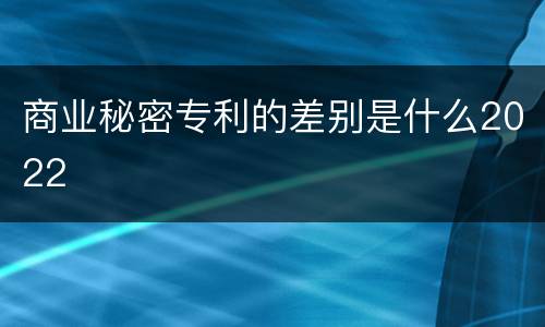 商业秘密专利的差别是什么2022