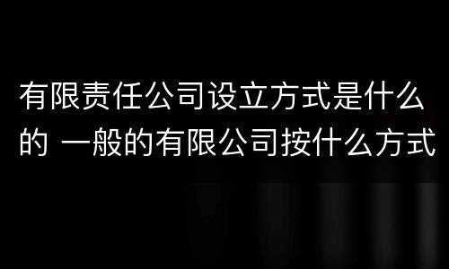 有限责任公司设立方式是什么的 一般的有限公司按什么方式设立