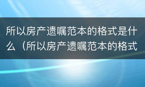 所以房产遗嘱范本的格式是什么（所以房产遗嘱范本的格式是什么意思）