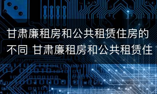 甘肃廉租房和公共租赁住房的不同 甘肃廉租房和公共租赁住房的不同之处