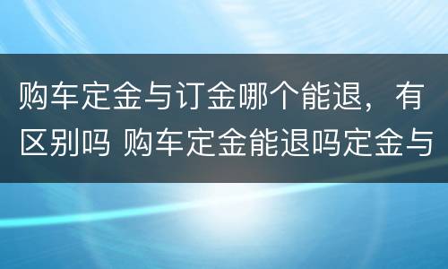 购车定金与订金哪个能退，有区别吗 购车定金能退吗定金与订金的区别