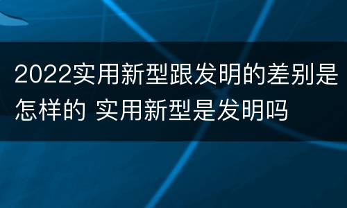 2022实用新型跟发明的差别是怎样的 实用新型是发明吗