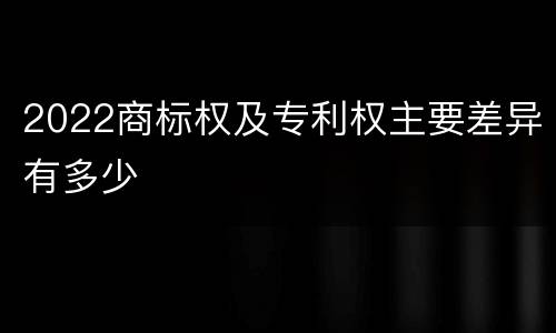 2022商标权及专利权主要差异有多少