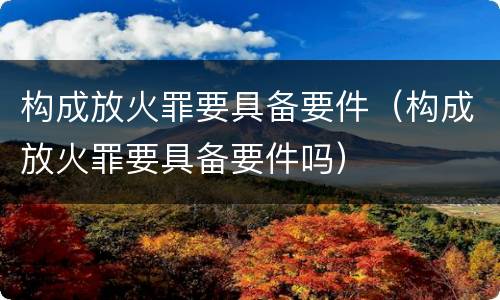 构成放火罪要具备要件（构成放火罪要具备要件吗）