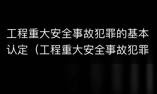 工程重大安全事故犯罪的基本认定（工程重大安全事故犯罪的基本认定有哪些）