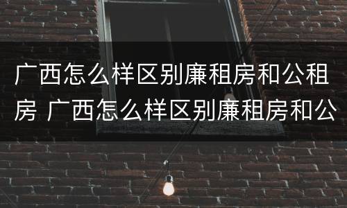 广西怎么样区别廉租房和公租房 广西怎么样区别廉租房和公租房呢