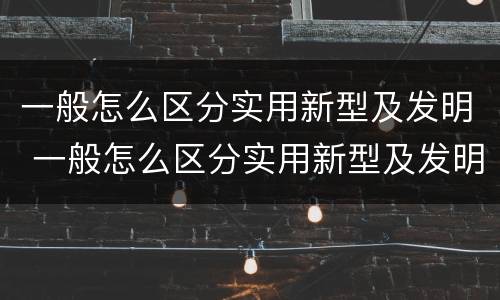 一般怎么区分实用新型及发明 一般怎么区分实用新型及发明型号