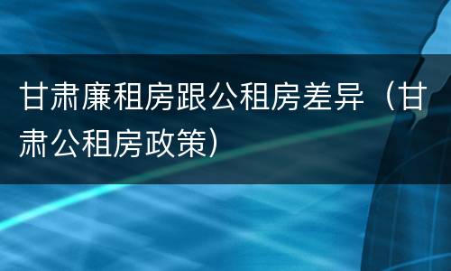 甘肃廉租房跟公租房差异（甘肃公租房政策）